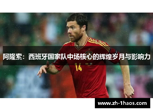 阿隆索:西班牙国家队中场核心的辉煌岁月与影响力 阿隆索:西班牙国家队中场核心的辉煌岁月与影响力