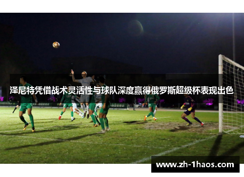 泽尼特凭借战术灵活性与球队深度赢得俄罗斯超级杯表现出色 泽尼特凭借战术灵活性与球队深度赢得俄罗斯超级杯表现出色