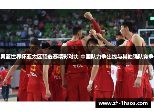 男篮世界杯亚太区预选赛精彩对决 中国队力争出线与其他强队竞争 男篮世界杯亚太区预选赛精彩对决 中国队力争出线与其他强队竞争