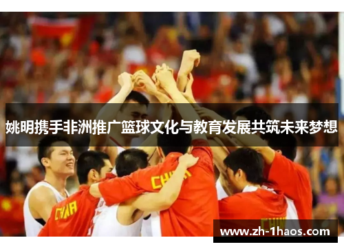 姚明携手非洲推广篮球文化与教育发展共筑未来梦想 姚明携手非洲推广篮球文化与教育发展共筑未来梦想