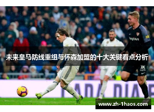 未来皇马防线重组与怀森加盟的十大关键看点分析 未来皇马防线重组与怀森加盟的十大关键看点分析