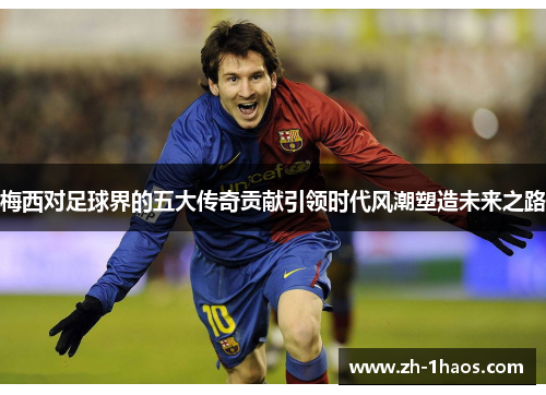 梅西对足球界的五大传奇贡献引领时代风潮塑造未来之路 梅西对足球界的五大传奇贡献引领时代风潮塑造未来之路