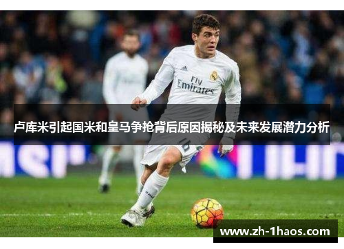 卢库米引起国米和皇马争抢背后原因揭秘及未来发展潜力分析 卢库米引起国米和皇马争抢背后原因揭秘及未来发展潜力分析