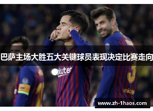 巴萨主场大胜五大关键球员表现决定比赛走向 巴萨主场大胜五大关键球员表现决定比赛走向