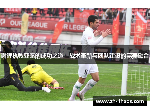 谢晖执教亚泰的成功之道:战术革新与团队建设的完美融合 谢晖执教亚泰的成功之道:战术革新与团队建设的完美融合
