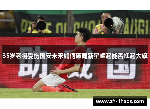 35岁老将受伤国安未来如何破局新星崛起能否扛起大旗 35岁老将受伤国安未来如何破局新星崛起能否扛起大旗
