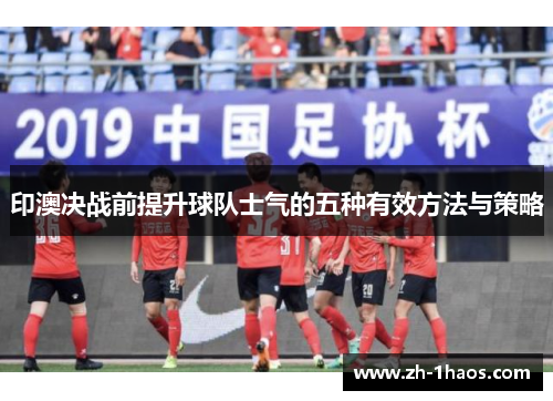 印澳决战前提升球队士气的五种有效方法与策略 印澳决战前提升球队士气的五种有效方法与策略