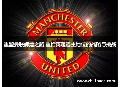 重塑曼联辉煌之路 重拾英超霸主地位的战略与挑战